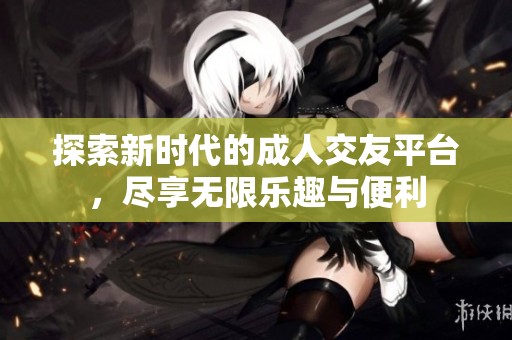 探索新时代的成人交友平台，尽享无限乐趣与便利