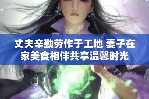 丈夫辛勤劳作于工地 妻子在家美食相伴共享温馨时光