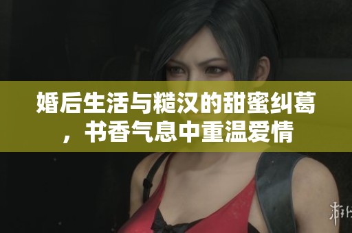 婚后生活与糙汉的甜蜜纠葛，书香气息中重温爱情