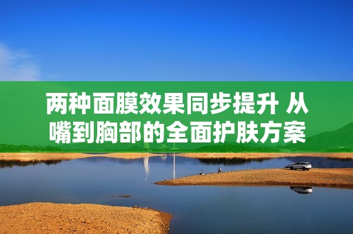 两种面膜效果同步提升 从嘴到胸部的全面护肤方案