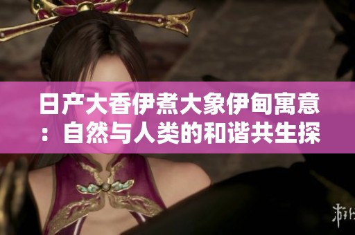 日产大香伊煮大象伊甸寓意：自然与人类的和谐共生探讨