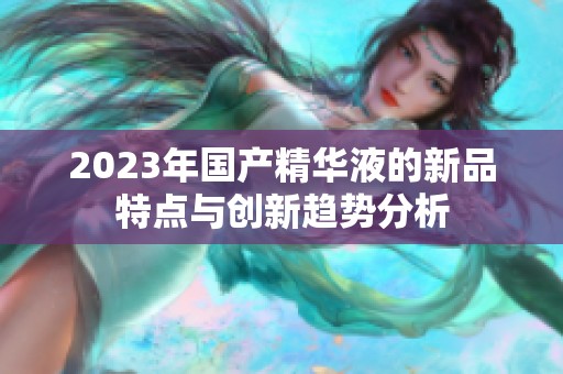 2023年国产精华液的新品特点与创新趋势分析