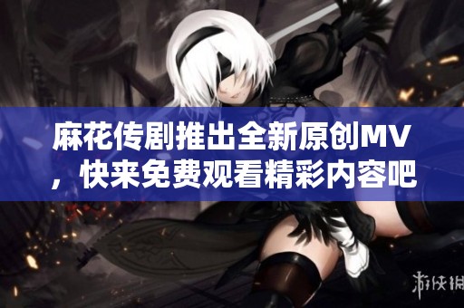 麻花传剧推出全新原创MV，快来免费观看精彩内容吧！