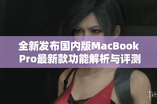 全新发布国内版MacBook Pro最新款功能解析与评测