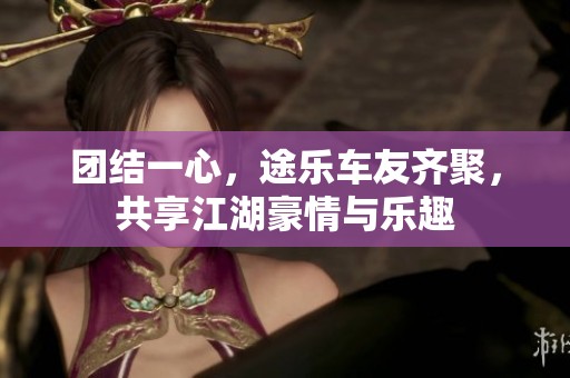 团结一心，途乐车友齐聚，共享江湖豪情与乐趣