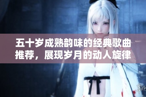 五十岁成熟韵味的经典歌曲推荐，展现岁月的动人旋律
