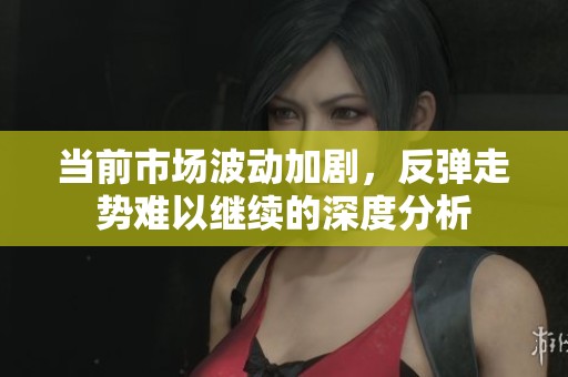 当前市场波动加剧，反弹走势难以继续的深度分析