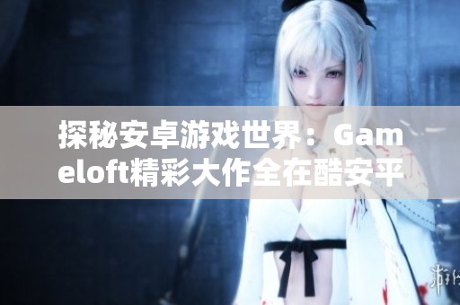探秘安卓游戏世界：Gameloft精彩大作全在酷安平台下载