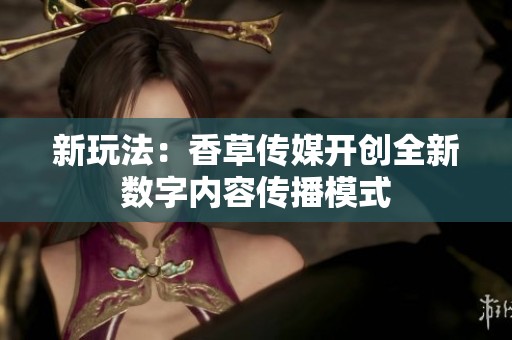 新玩法：香草传媒开创全新数字内容传播模式