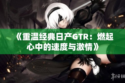 《重温经典日产GTR：燃起心中的速度与激情》