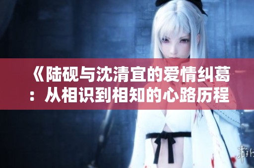 《陆砚与沈清宜的爱情纠葛：从相识到相知的心路历程》