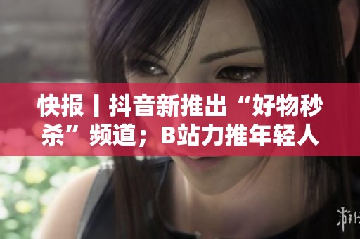 快报丨抖音新推出“好物秒杀”频道；B站力推年轻人内容创作