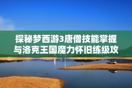 探秘梦西游3唐僧技能掌握与洛克王国魔力怀旧练级攻略