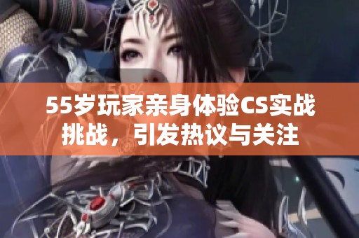 55岁玩家亲身体验CS实战挑战，引发热议与关注