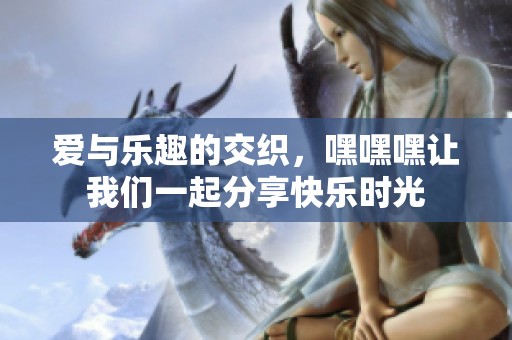 爱与乐趣的交织，嘿嘿嘿让我们一起分享快乐时光