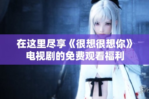 在这里尽享《很想很想你》电视剧的免费观看福利