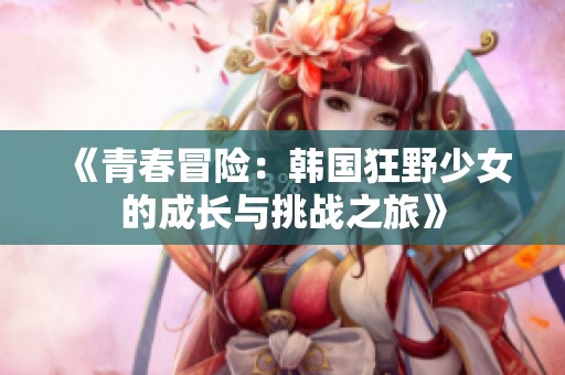 《青春冒险：韩国狂野少女的成长与挑战之旅》