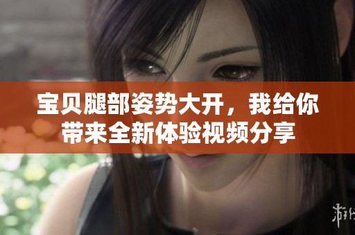 宝贝腿部姿势大开，我给你带来全新体验视频分享