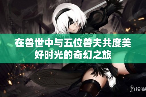 在兽世中与五位兽夫共度美好时光的奇幻之旅