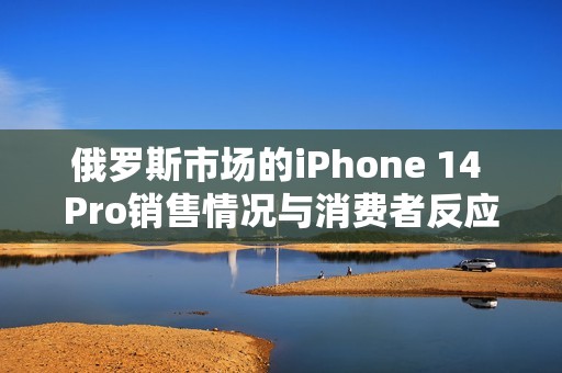 俄罗斯市场的iPhone 14 Pro销售情况与消费者反应分析
