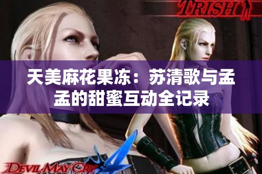 天美麻花果冻：苏清歌与孟孟的甜蜜互动全记录
