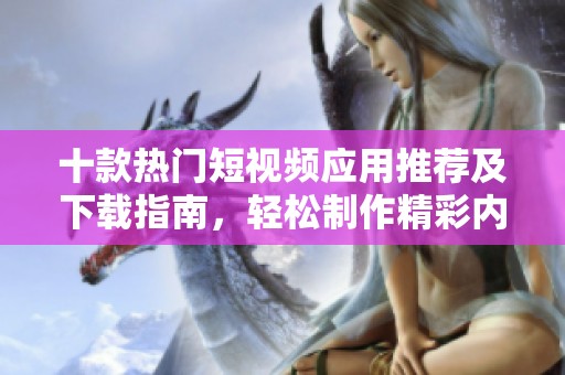 十款热门短视频应用推荐及下载指南，轻松制作精彩内容