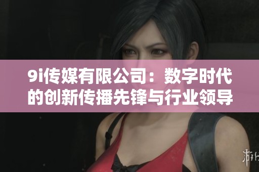 9i传媒有限公司：数字时代的创新传播先锋与行业领导者