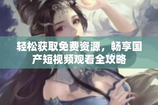 轻松获取免费资源，畅享国产短视频观看全攻略