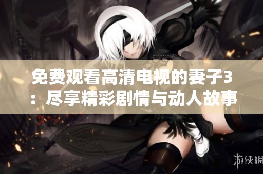 免费观看高清电视的妻子3：尽享精彩剧情与动人故事