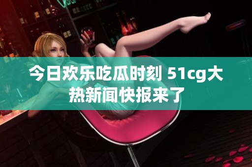 今日欢乐吃瓜时刻 51cg大热新闻快报来了