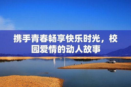 携手青春畅享快乐时光，校园爱情的动人故事