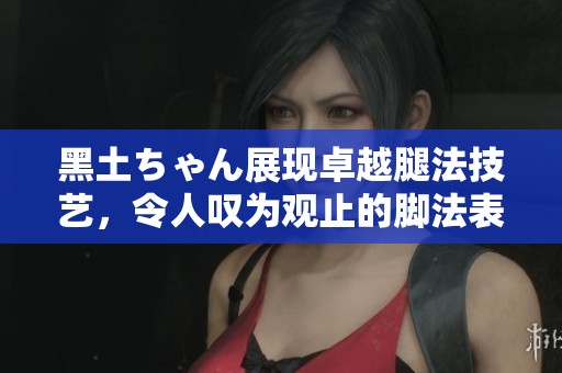 黑土ちゃん展现卓越腿法技艺，令人叹为观止的脚法表演