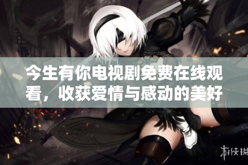 今生有你电视剧免费在线观看，收获爱情与感动的美好时光