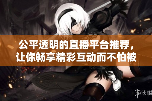 公平透明的直播平台推荐，让你畅享精彩互动而不怕被封号