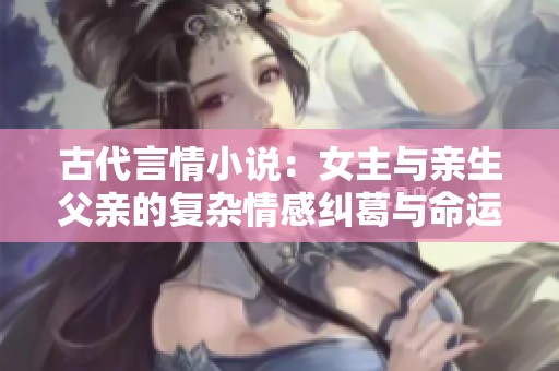 古代言情小说：女主与亲生父亲的复杂情感纠葛与命运选择
