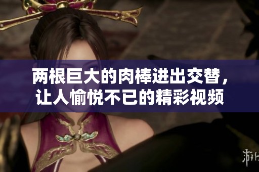 两根巨大的肉棒进出交替，让人愉悦不已的精彩视频