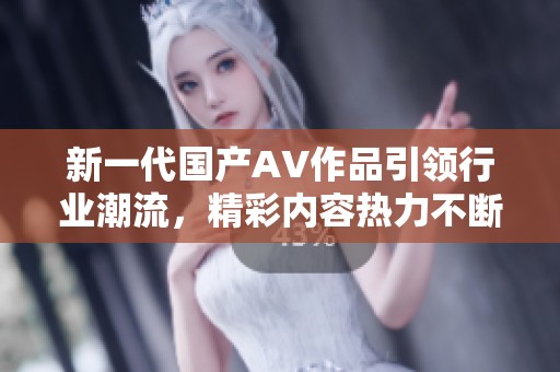 新一代国产AV作品引领行业潮流，精彩内容热力不断释放