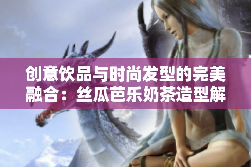 创意饮品与时尚发型的完美融合：丝瓜芭乐奶茶造型解析