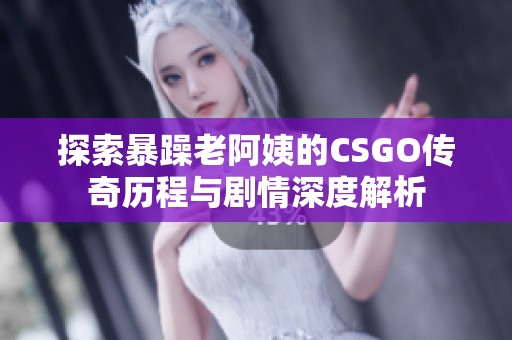 探索暴躁老阿姨的CSGO传奇历程与剧情深度解析