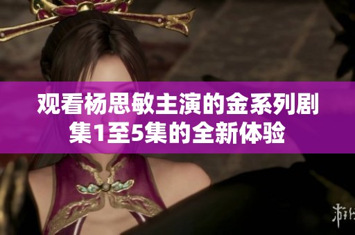 观看杨思敏主演的金系列剧集1至5集的全新体验