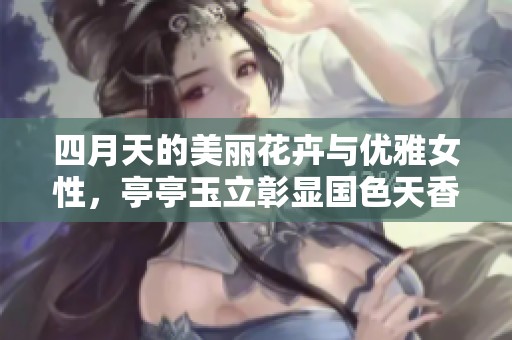 四月天的美丽花卉与优雅女性，亭亭玉立彰显国色天香