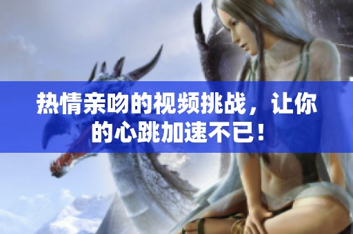热情亲吻的视频挑战，让你的心跳加速不已！