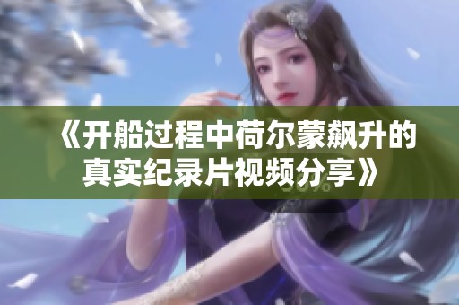 《开船过程中荷尔蒙飙升的真实纪录片视频分享》