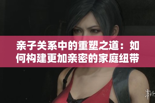 亲子关系中的重塑之道：如何构建更加亲密的家庭纽带