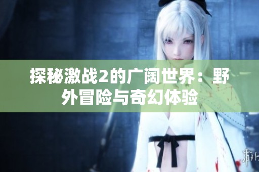 探秘激战2的广阔世界：野外冒险与奇幻体验