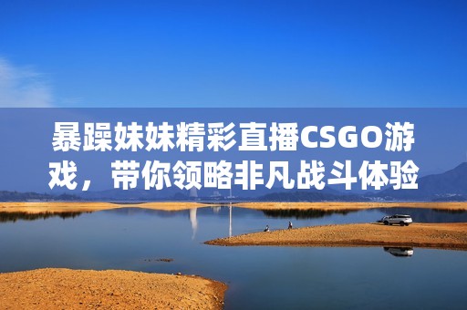 暴躁妹妹精彩直播CSGO游戏，带你领略非凡战斗体验