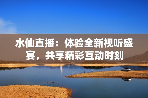 水仙直播：体验全新视听盛宴，共享精彩互动时刻