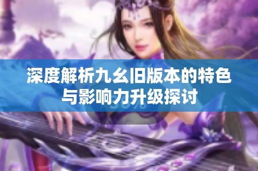 深度解析九幺旧版本的特色与影响力升级探讨
