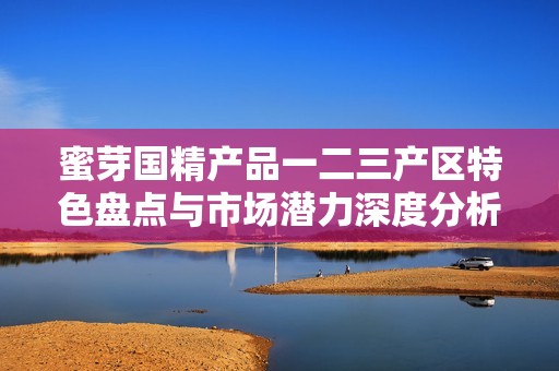 蜜芽国精产品一二三产区特色盘点与市场潜力深度分析