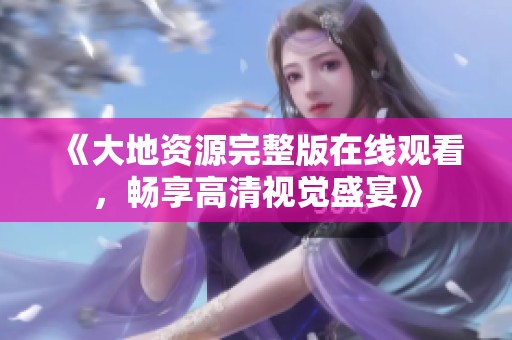 《大地资源完整版在线观看，畅享高清视觉盛宴》
